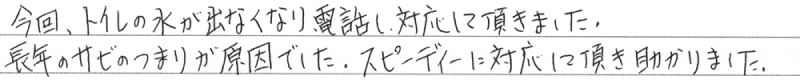 今回、トイレの水が出なくなり電話し対応して頂きました。長年のサビのつまりが原因でした。スピーディーに対応して頂き助かります。