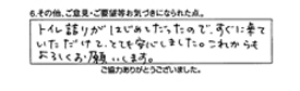 トイレ詰りがはじめてだったので、すぐに来ていただけてとても安心しました。これからもよろしくお願いします。