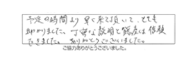 予定の時間より早く来て頂いて、とても助かりました。丁寧な説明と態度は信頼できました。ありがとうございました。