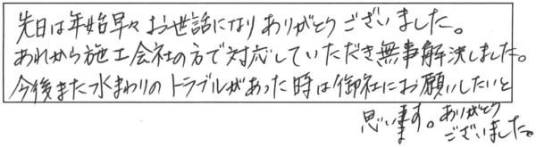 先日は年始早々お世話になり、ありがとうございました。あれから施工会社の方で対応していただき無事解決しました。今後また水まわりのトラブルがあった時は、御社にお願いしたいと思います。ありがとうございました。