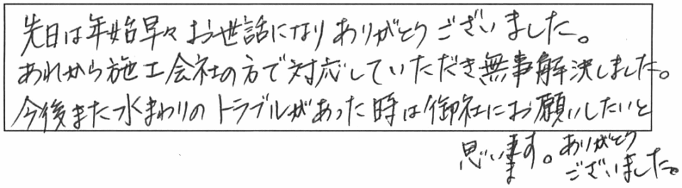 先日は年始早々お世話になり、ありがとうございました。あれから施工会社の方で対応していただき無事解決しました。今後また水まわりのトラブルがあった時は、御社にお願いしたいと思います。ありがとうございました。