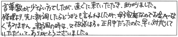 言葉数が少ない方でしたが、直ぐに来ていただき助かりました。修理より、先に新調したらどうかとも言われましたが、母子家庭なのでお金がなく、すみません。新調の時は、又相談します。正月中だったのに、早い対応していただいて、ありがとうございました。