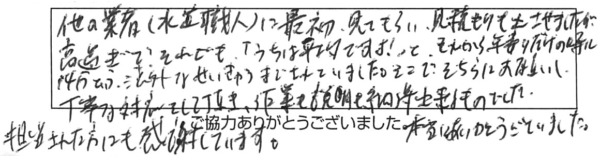 他の業者（水道職人）に最初、見てもらい、見積もりも出せさましたが、高過ぎで、それでも「うちは平均ですよ！」と。それから、年寄りだけの時に14万円という法外な請求までされていました。そこで、そちらにお願いし、丁寧な対応をして頂き、作業も説明も納得出来るものでした。担当された方にも感謝しています。本当にありがとうございました。