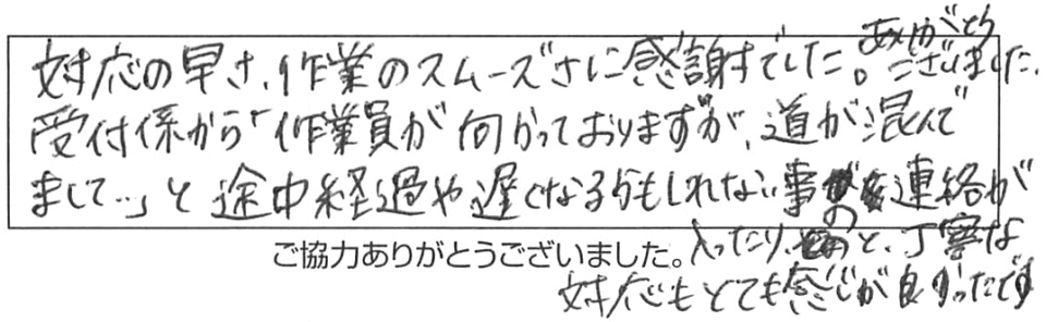 対応の早さ、作業のスムーズさに感謝でした。ありがとうございました。受付係から「作業員が向かっておりますが、道が混んでまして…」と途中経過や遅くなるかもしれない事の連絡が入ったりと、丁寧な対応もとても感じが良かったです。 