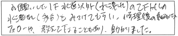 お願いした1F水道以外（水洩れ）の2Fトイレの水洩れ（多分）もみつけてもらい、修理後の細かなフォローや、教えて下さることもあり、助かりました。