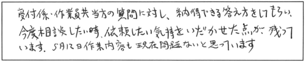 受付係・作業員共、当方の質問に対し、納得できる答え方をしてもらい、今度相談したい時、依頼したい気持をいだかせた点が残っています。5月12日作業内容も現在問題ないと思っています。