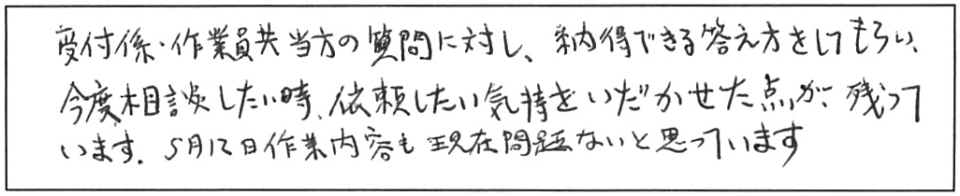 受付係・作業員共、当方の質問に対し、納得できる答え方をしてもらい、今度相談したい時、依頼したい気持をいだかせた点が残っています。5月12日作業内容も現在問題ないと思っています。