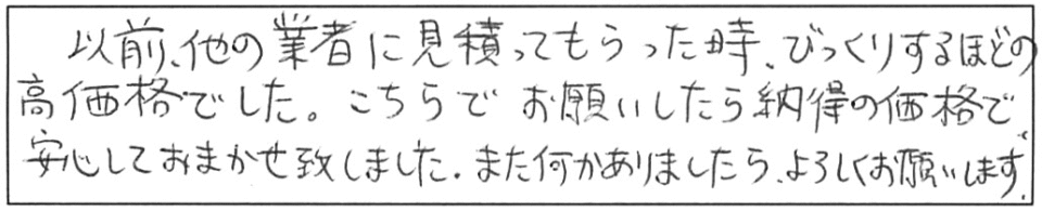 以前、他の業者に見積もってもらった時、びっくりするほどの高価格でした。こちらでお願いしたら納得の価格で、安心しておまかせ致しました。また何かありましたら、よろしくお願いします。