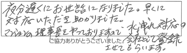 夜分遅くにお世話になりました。早くに対応いただき助かりました。マンションの理事長をやっておりますので、水洩れ対応の会社として登録させてもらいます。