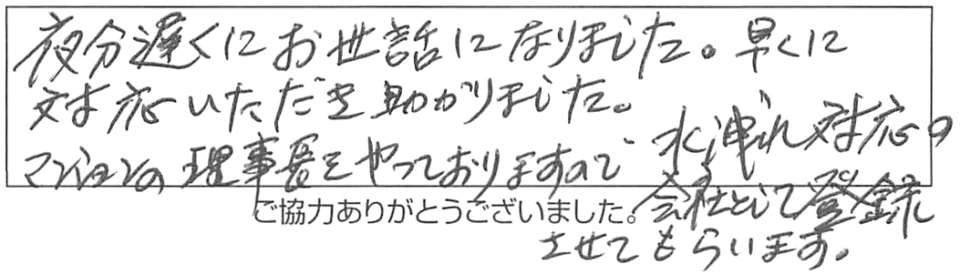 夜分遅くにお世話になりました。早くに対応いただき助かりました。マンションの理事長をやっておりますので、水洩れ対応の会社として登録させてもらいます。