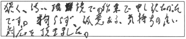 狭く、汚い環境での作業で申し訳なかったです。拘らず、誠意ある、気持ちの良い対応を頂きました。