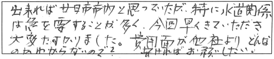 出来れば廿日市市内と思っていたが、特に水道関係は急を要することが多く、今回早くきていただき大変助かりました。費用面が他社よりどんなのかわからないので？安ければお願いしたい。