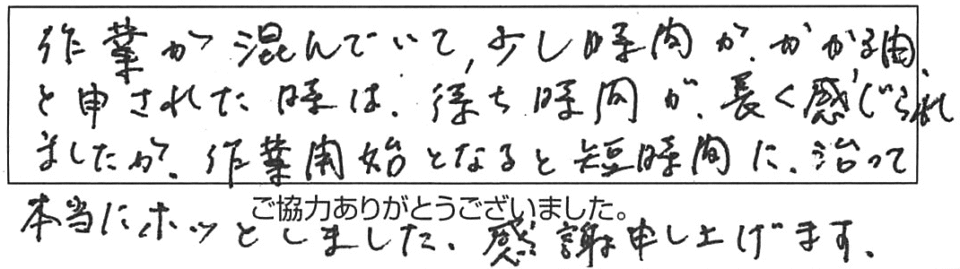 作業が混んでいて、少し時間がかかる由、と申された時は、待ち時間が長く感じられましたが、作業開始となると短時間に治って、本当にホッとしました。感謝申し上げます。