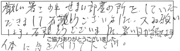 厳しい暑さの中、せまい部屋の所をしていただきまして有難うございました。又お願いします。有難うございました。暑い日が続きます体に気を付けて下さい。