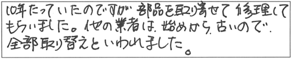 10年たっていたのですが部品を取り寄せて修理してもらいました。他の業者は、始めから、古いので全部取り替えといわれました。