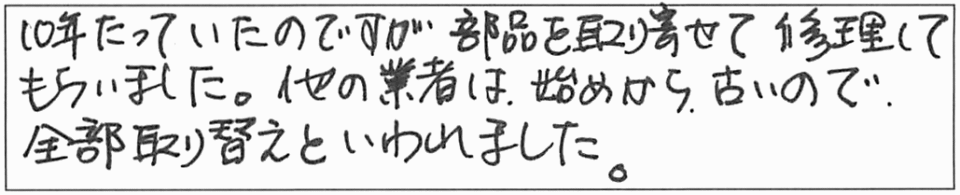 10年たっていたのですが部品を取り寄せて修理してもらいました。他の業者は、始めから、古いので全部取り替えといわれました。