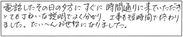 電話したその日の夕方に、すぐに時間通りに来ていただき、とても丁寧な説明でよく分かり、工事も短時間で終わりました。たいへんお世話になりました。