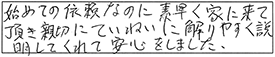 始めての依頼なのに素早く家に来て頂き、親切にていねいに解りやすく説明してくれて安心をしました。