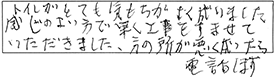 トイレがとても気もちがよく成りました。感じのよい方で、早く工事をすませていただきました。別の所が悪く成ったら電話します。