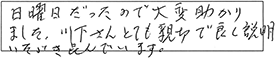 日曜日だったので、大変助かりました。川下さん、とても親切で良く説明いただき喜んでいます。