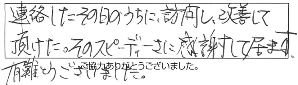 連絡したその日のうちに訪問し、改善して頂けた。そのスピーディさに感謝して居ます。有難とうございました。