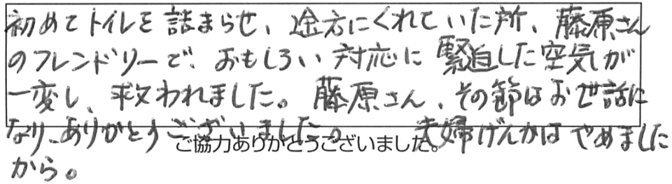 初めてトイレを詰まらせ途方にくれていた所、藤原さんのフレンドリーで、おもしろい対応に緊迫した空気が一変し、救われました。藤原さん、その節はお世話になり、ありがとうございました。夫婦げんかはやめましたから。