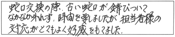 蛇口交換の際、古い蛇口が錆びついてなかなか外れず、時間を要しましたが、担当者様の対応がとてもよく好感をもてました。 