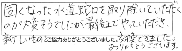 固くなった水道蛇口を取り除いていただくのが大変そうでしたが、最後までやっていただき、新しいものと交換できました。ありがとうございます。 