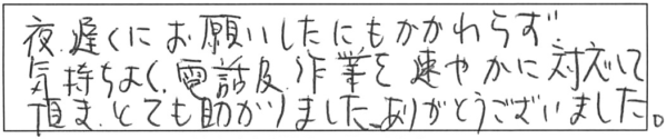 夜遅くにお願いしたにもかかわらず、気持ちよく電話及び作業を速やかに対応して頂き、とても助かりました。ありがとうございました。