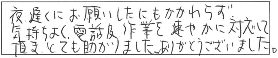 夜遅くにお願いしたにもかかわらず、気持ちよく電話及び作業を速やかに対応して頂き、とても助かりました。ありがとうございました。