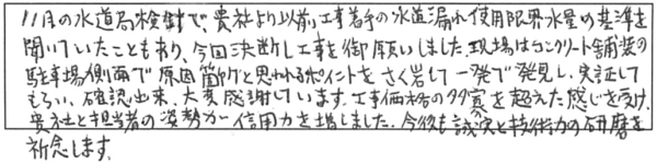 11月の水道局検針で、貴社より以前工事着手の水道漏れ使用限界水量の基準を聞いていたこともあり、今回決断し工事をお願いしました。現場はコンクリート舗装の駐車場側面で原因箇所と思われるポイントをさく岩して一発で発見し、実証してもらい、確認出来、大変感謝しています。工事価格の多寡を超えた感じを受け、貴社と担当者の姿勢が信用力を増しました。今後も誠実と技術力の研磨を祈念します。 