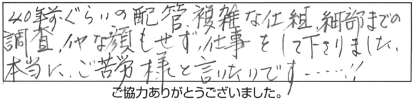 40年前ぐらいの配管、複雑な仕組、細部までの調査、イヤな顔もせず仕事をして下さりました。本当にご苦労様と言いたいです！！