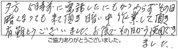 夕方5時前に電話したにもかかわらず、その日、暗くなっても来て頂き、暗い中作業して頂き、有難うございました。お陰でその日から使用できました。