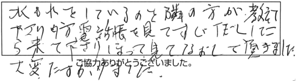 水もれをしているのを隣の方が教えて下さり、夕方電話帳を見てすぐTELしたら来て下さり、掘って見てなおして頂きました。大変助かりました。 