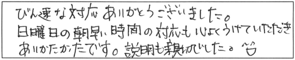 びん速な対応ありがとうございました。日曜日の朝早い時間の対応も心よくうけていただき、ありがたかったです。説明も親切でした(＾∀＾)