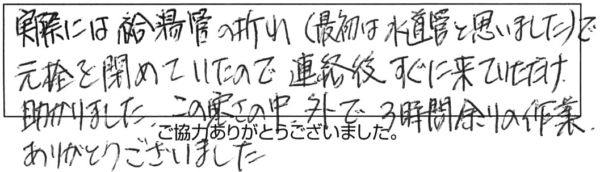 実際には給湯管の折れ（最初は水道管と思いました）で元栓を閉めていたので、連絡後すぐに来ていただけ助かりました。この寒さの中で、3時間余りの作業ありがとうございました。 