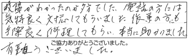 故障がわかったのが夕方でした。電話の方には気持ち良く対応してもらいました。作業の方にも手際良く修理してもらい、本当に助かりました。有難うございました。