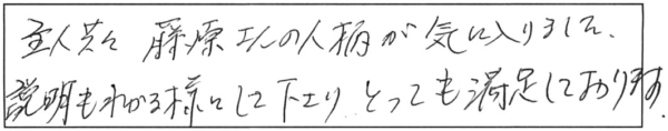 主人共々、藤原さんの人柄が気に入りました。説明もわかる様にして下さり、とっても満足しております。