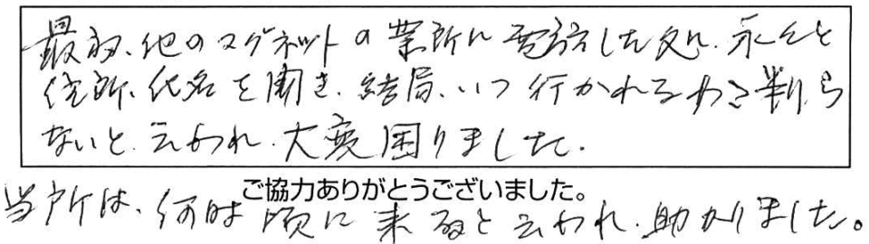 最初、他のマグネットの業所に電話したところ、長々と住所、氏名を聞き、結局、いつ行かれるか判らないと言われ、大変困りました。当所は、何時頃に来ると言われ助かりました。