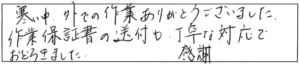 寒い中、外での作業ありがとうございました。作業保証書の送付も丁寧な対応でおどろきました。感謝。 