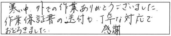 寒い中、外での作業ありがとうございました。作業保証書の送付も丁寧な対応でおどろきました。感謝。 