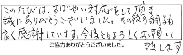 このたびは、すばやい対応をして頂き、誠にありがとうございました。その後の調子も良く感謝しています。今後ともよろしくお願い致します。