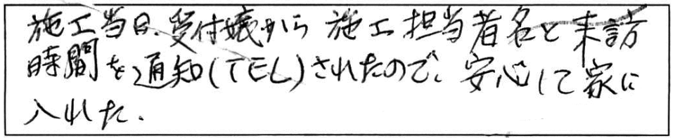 施工当日、受付嬢から施工担当者名と来訪時間を通知（TEL）されたので、安心して家に入れた。