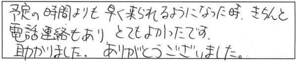 予定の時間よりも早く来られるようになった時、きちんと電話連絡もあり、とてもよかったです。助かりました。ありがとうございました。