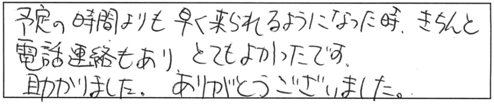 予定の時間よりも早く来られるようになった時、きちんと電話連絡もあり、とてもよかったです。助かりました。ありがとうございました。