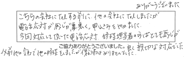 こちらの会社にTelする前に、他の会社にTelしましたが、電話応対が感じが悪く、申込みをやめました。今回対応して頂いた電話応対、修理担当者の方はとても感じが良く、親切な対応でした。以前、他の会社で他の修理をしましだか、保証書はありませんでした。ありがとうございました。