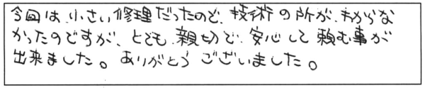 今回は小さい修理だったので、技術の所がわからなかったのですが、とても親切で、安心して頼む事が出来ました。ありがとうございました。