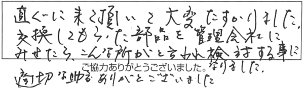 直ぐに来て頂いて大変たすかりました。交換してまもらった部品を管理会社にみせたら、こんな所がと言われ検討する事になりました。適切な助言ありがとうございました。