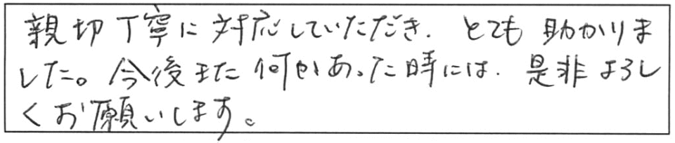 親切丁寧に対応していただき、とても助かりました。今後また何かあった時には、是非よろしくお願いします。