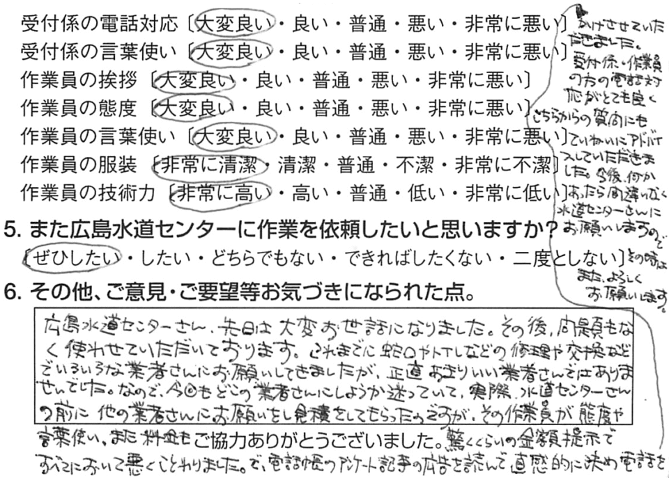 広島水道センターさん、先日は大変お世話になりました。その後、問題もなく使わせていただいております。これまでに蛇口やトイレなどの修理や交換などで、いろいろな業者さんにお願いしてきましたが、正直、あまりいい業者さんではありませんでした。なので、今回もどこの業者さんにしようか迷っていて、実際、水道センターさんの前に、他の業者さんにお願いをし、見積をしてもらったのですが、その作業員が態度や言葉使い、また、料金も驚くくらいの金額提示で、すべてにおいて悪くことわりました。で、電話帳のアンケート記事の広告を読んで、直感的に決め、電話をかけさせていただきました。受付係・作業員の方の電話対応がとても良く、こちらからの質問にもていねいにアドバイスしていただきました。今後、なにかあったら間違いなく、水道センターさんにお願いしますので、その時は、また、よろしくお願いします。